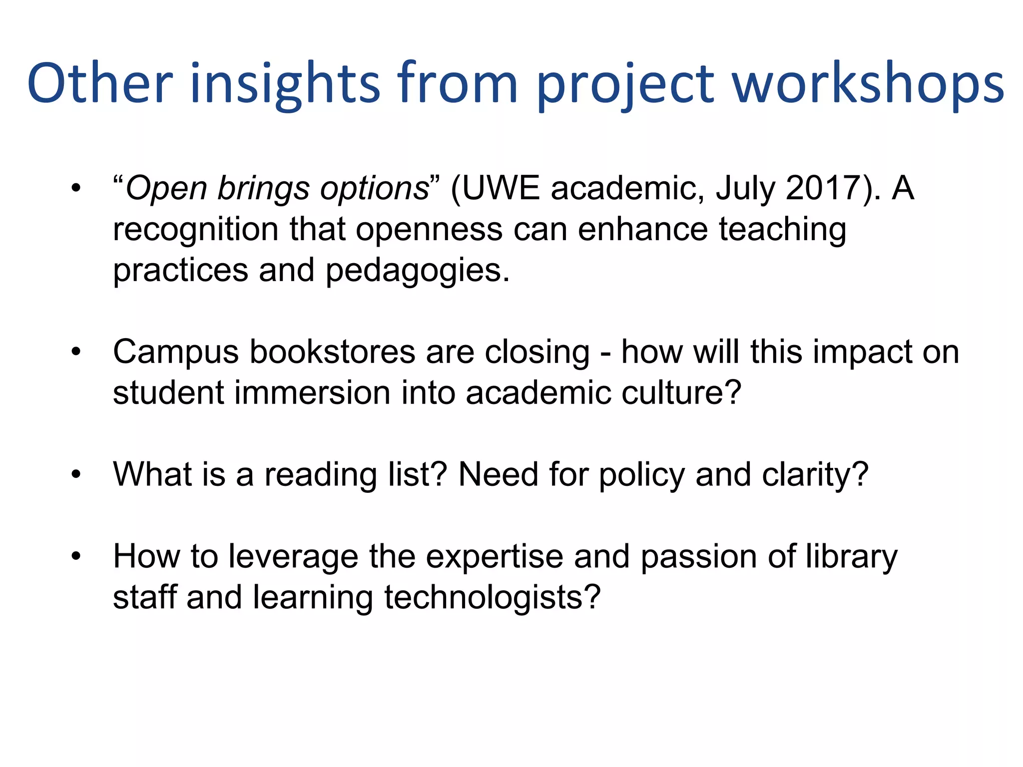 Other insights from project workshops
• “Open brings options” (UWE academic, July 2017). A
recognition that openness can enhance teaching
practices and pedagogies.
• Campus bookstores are closing - how will this impact on
student immersion into academic culture?
• What is a reading list? Need for policy and clarity?
• How to leverage the expertise and passion of library
staff and learning technologists?
 