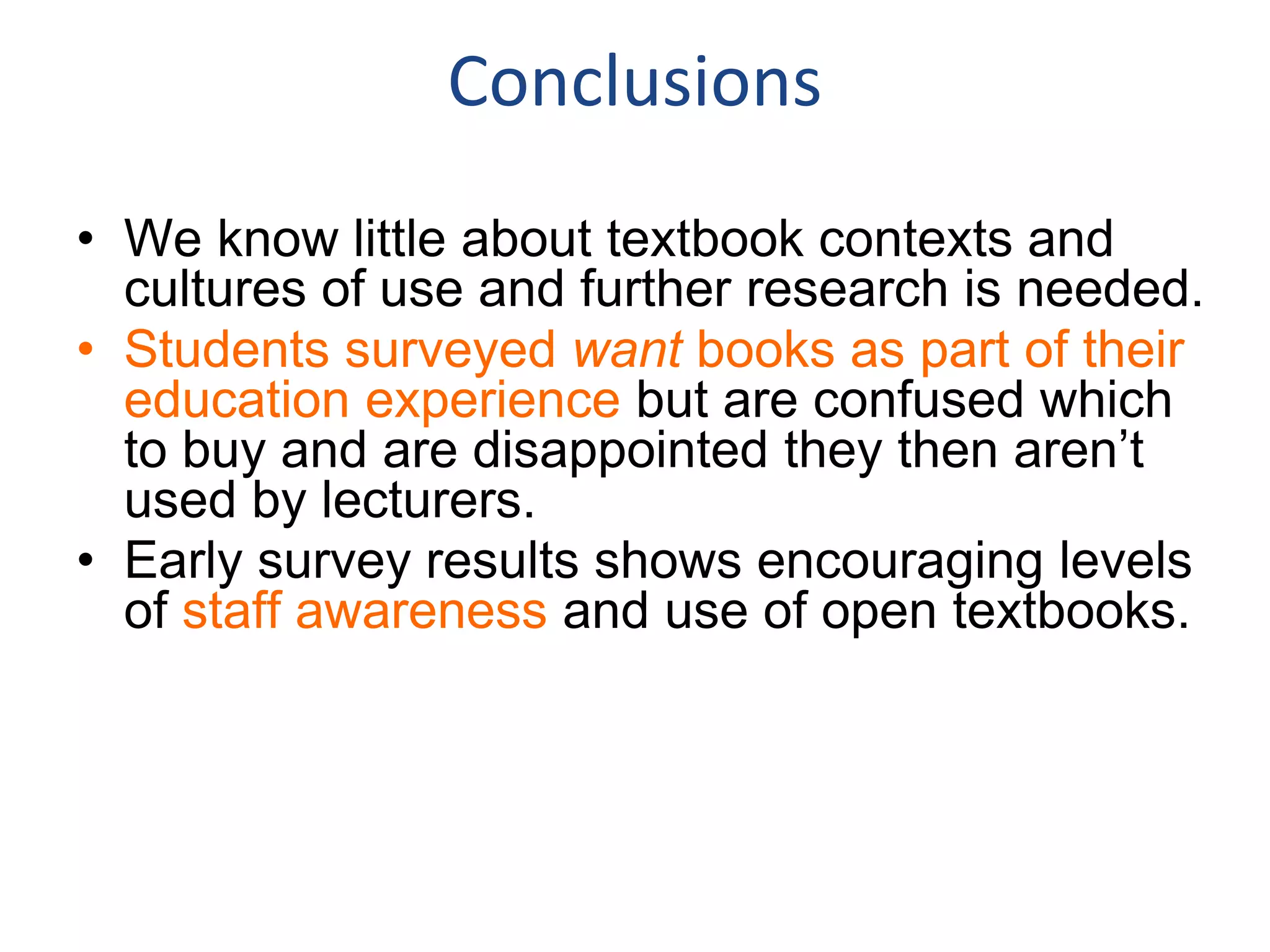 Conclusions
• We know little about textbook contexts and
cultures of use and further research is needed.
• Students surveyed want books as part of their
education experience but are confused which
to buy and are disappointed they then aren’t
used by lecturers.
• Early survey results shows encouraging levels
of staff awareness and use of open textbooks.
 