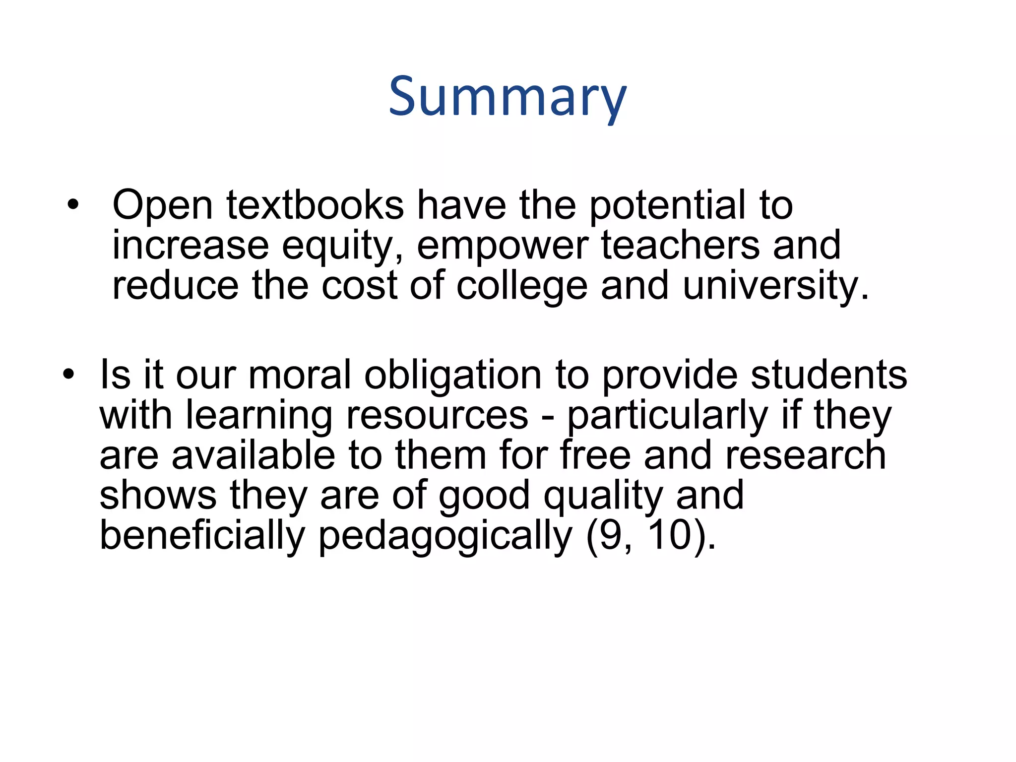 Summary
• Open textbooks have the potential to
increase equity, empower teachers and
reduce the cost of college and university.
• Is it our moral obligation to provide students
with learning resources - particularly if they
are available to them for free and research
shows they are of good quality and
beneficially pedagogically (9, 10).
 