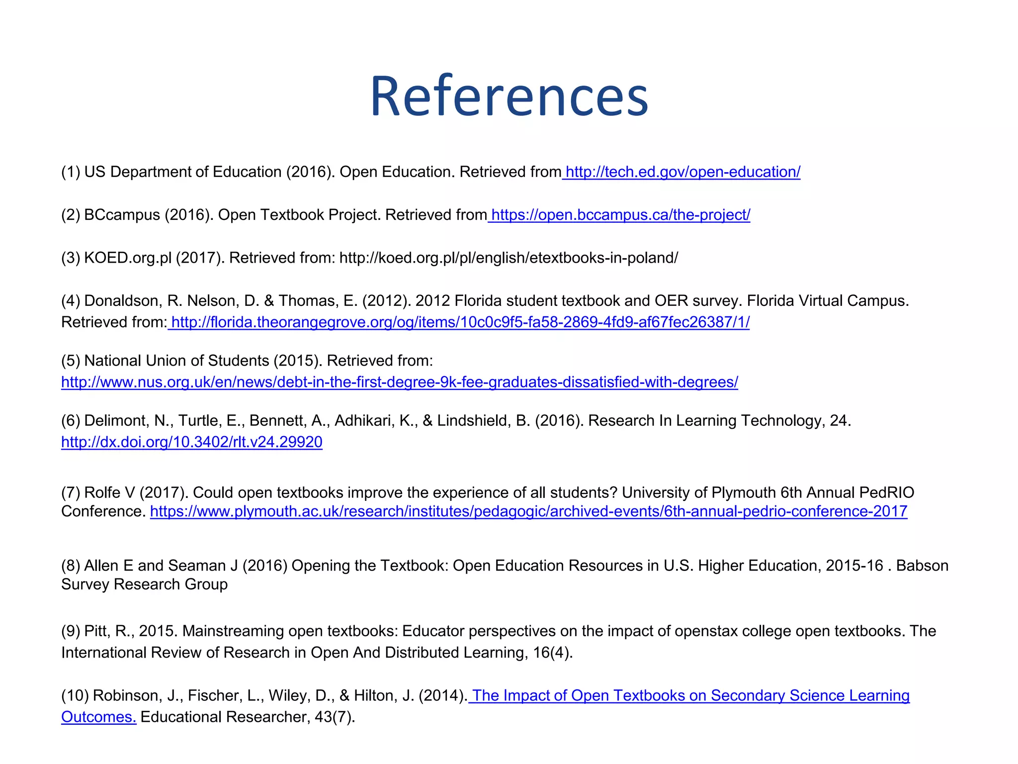 (1) US Department of Education (2016). Open Education. Retrieved from http://tech.ed.gov/open-education/
(2) BCcampus (2016). Open Textbook Project. Retrieved from https://open.bccampus.ca/the-project/
(3) KOED.org.pl (2017). Retrieved from: http://koed.org.pl/pl/english/etextbooks-in-poland/
(4) Donaldson, R. Nelson, D. & Thomas, E. (2012). 2012 Florida student textbook and OER survey. Florida Virtual Campus.
Retrieved from: http://florida.theorangegrove.org/og/items/10c0c9f5-fa58-2869-4fd9-af67fec26387/1/
(5) National Union of Students (2015). Retrieved from:
http://www.nus.org.uk/en/news/debt-in-the-first-degree-9k-fee-graduates-dissatisfied-with-degrees/
(6) Delimont, N., Turtle, E., Bennett, A., Adhikari, K., & Lindshield, B. (2016). Research In Learning Technology, 24.
http://dx.doi.org/10.3402/rlt.v24.29920
(7) Rolfe V (2017). Could open textbooks improve the experience of all students? University of Plymouth 6th Annual PedRIO
Conference. https://www.plymouth.ac.uk/research/institutes/pedagogic/archived-events/6th-annual-pedrio-conference-2017
(8) Allen E and Seaman J (2016) Opening the Textbook: Open Education Resources in U.S. Higher Education, 2015-16 . Babson
Survey Research Group
(9) Pitt, R., 2015. Mainstreaming open textbooks: Educator perspectives on the impact of openstax college open textbooks. The
International Review of Research in Open And Distributed Learning, 16(4).
(10) Robinson, J., Fischer, L., Wiley, D., & Hilton, J. (2014). The Impact of Open Textbooks on Secondary Science Learning
Outcomes. Educational Researcher, 43(7).
References
 