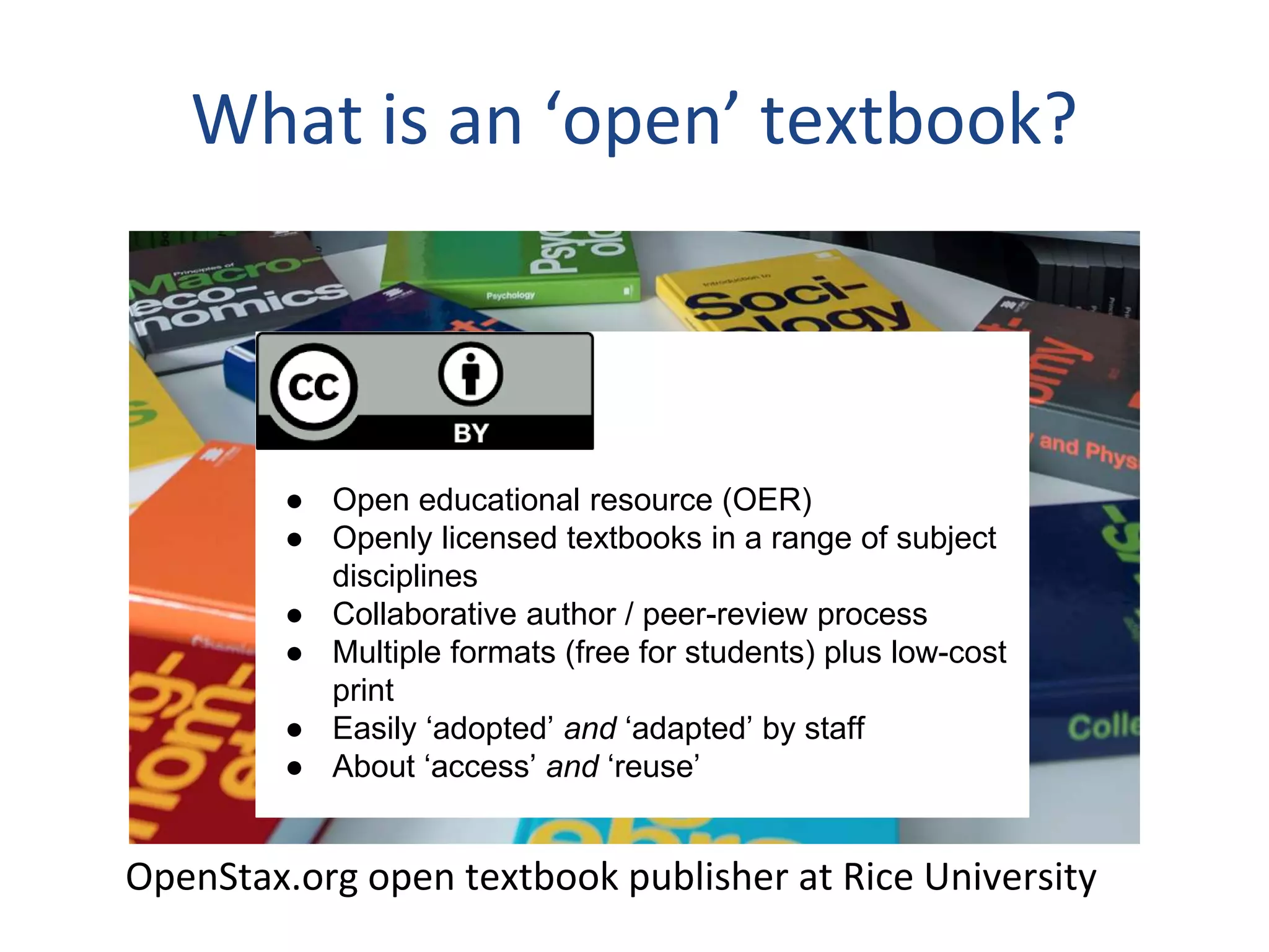 ●
● Open educational resource (OER)
● Openly licensed textbooks in a range of subject
disciplines
● Collaborative author / peer-review process
● Multiple formats (free for students) plus low-cost
print
● Easily ‘adopted’ and ‘adapted’ by staff
● About ‘access’ and ‘reuse’
OpenStax.org open textbook publisher at Rice University
What is an ‘open’ textbook?
 