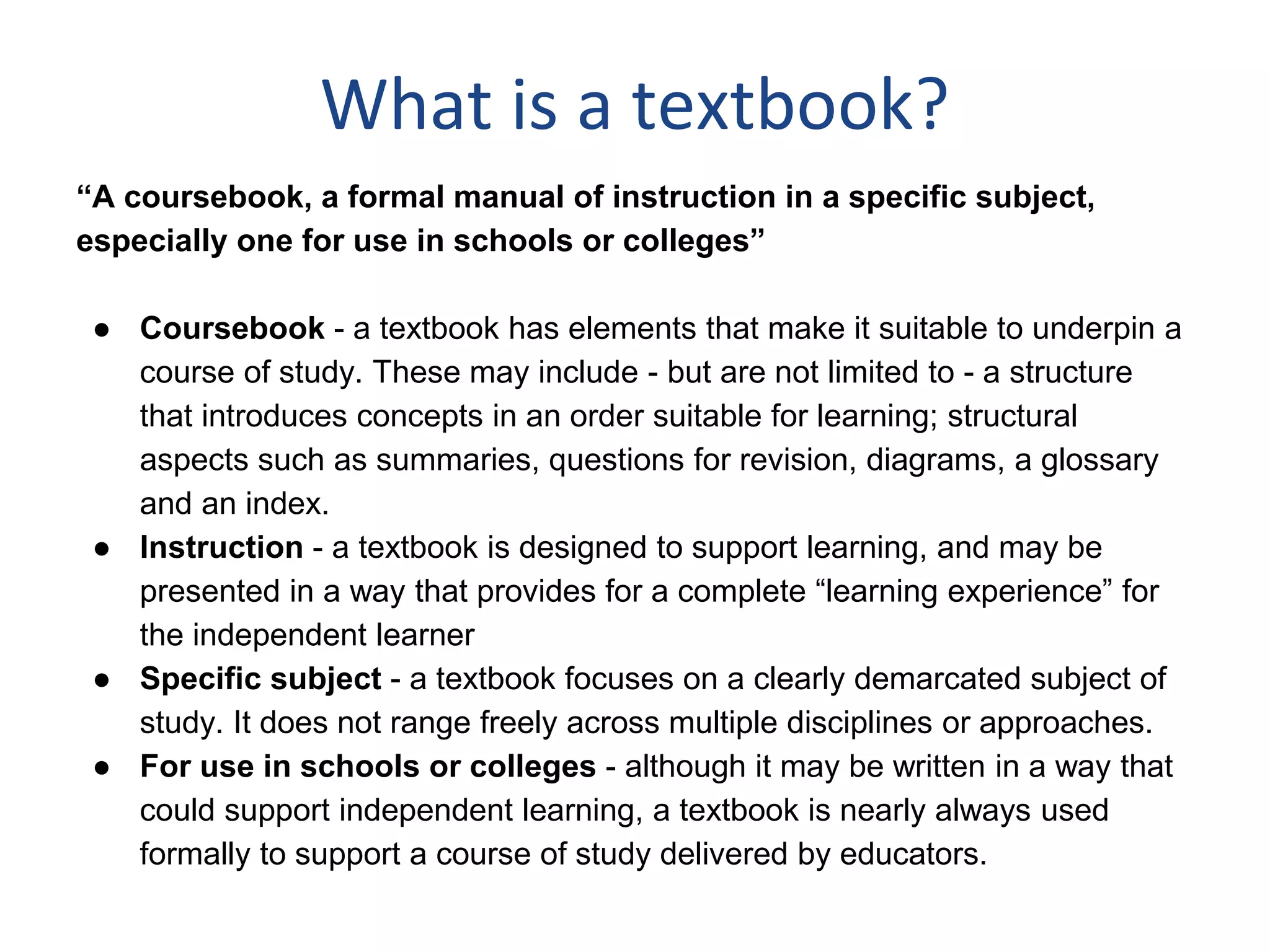 What is a textbook?
“A coursebook, a formal manual of instruction in a specific subject,
especially one for use in schools or colleges”
● Coursebook - a textbook has elements that make it suitable to underpin a
course of study. These may include - but are not limited to - a structure
that introduces concepts in an order suitable for learning; structural
aspects such as summaries, questions for revision, diagrams, a glossary
and an index.
● Instruction - a textbook is designed to support learning, and may be
presented in a way that provides for a complete “learning experience” for
the independent learner
● Specific subject - a textbook focuses on a clearly demarcated subject of
study. It does not range freely across multiple disciplines or approaches.
● For use in schools or colleges - although it may be written in a way that
could support independent learning, a textbook is nearly always used
formally to support a course of study delivered by educators.
 