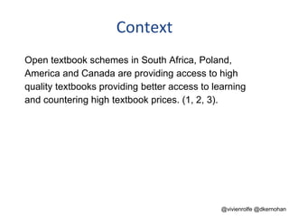 Context
Open textbook schemes in South Africa, Poland,
America and Canada are providing access to high
quality textbooks providing better access to learning
and countering high textbook prices. (1, 2, 3).
@vivienrolfe @dkernohan
 