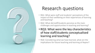 Research questions
• RQ1: What were staff and students’ perceptions of the
impact of their wellbeing on their experiences of learning
and teaching?
• RQ2: What did staff/students perceive as the main
challenges and opportunities in teaching and learning?
• RQ3: What were the key characteristics
of how staff/students conceptualised
learning and teaching?
• RQ4: Considering what we have learned, what are the
implications for future teaching and learning at Napier?
 