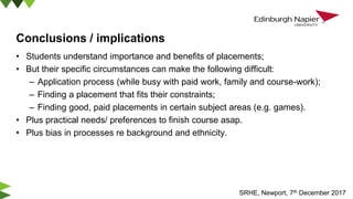 Conclusions / implications
• Students understand importance and benefits of placements;
• But their specific circumstances can make the following difficult:
– Application process (while busy with paid work, family and course-work);
– Finding a placement that fits their constraints;
– Finding good, paid placements in certain subject areas (e.g. games).
• Plus practical needs/ preferences to finish course asap.
• Plus bias in processes re background and ethnicity.
SRHE, Newport, 7th December 2017
 