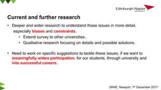 Current and further research
• Deeper and wider research to understand these issues in more detail,
especially biases and constraints.
• Extend survey to other universities.
• Qualitative research focusing on details and possible solutions.
• Need to work on specific suggestions to tackle these issues, if we want to
meaningfully widen participation, for our students, through university and
into successful careers.
SRHE, Newport, 7th December 2017
 