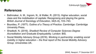 References
• Bathmaker, A. M., Ingram, N., & Waller, R. (2013). Higher education, social
class and the mobilisation of capitals: Recognising and playing the game.
British Journal of Sociology of Education, 34(5–6), 723–743.
• Bourdieu, P. (1977). Outline of a Theory of Practice. Cambridge: Cambridge
University Press.
• Shadbolt, N. (2016). Shadbolt Review of Computer Sciences Degree
Accreditation and Graduate Employability. London: BIS.
• Social Mobility Advisory Group (2016). Working in partnership: enabling social
mobility in higher education – the final report of the Social Mobility Advisory
Group. Universities UK.
SRHE, Newport, 7th December 2017
 
