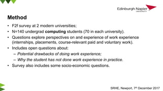 Method
• F2f survey at 2 modern universities;
• N=140 undergrad computing students (70 in each university).
• Questions explore perspectives on and experience of work experience
(internships, placements, course-relevant paid and voluntary work).
• Includes open questions about:
– Potential drawbacks of doing work experience;
– Why the student has not done work experience in practice.
• Survey also includes some socio-economic questions.
SRHE, Newport, 7th December 2017
 