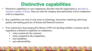 Distinctive capabilities
• Distinctive capabilities or core competences describe what the organization is specially or
uni...