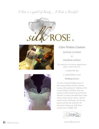A Rose is a symbol of Beauty…..A Bride is Beautiful




                                                                    ©
                                                                    ©
                                                                    ©
                                                  Clare Perkins Couture
                                                        BESPOKE CLOTHES

                                                                   &

                                                        WEDDING GOWNS

                                                 For enquiries or to book an appointment
                                                        please contact Clare on:

                                                           t: 07812 997 467

                                                        e: clare@silkrose.co.uk

                                                          Wedding Gowns

                                                To make a Bespoke Wedding Gown it
                                                takes approximately 50 hours of hand
                                                sewing. After gaining her Diploma at The
                                                London College of Fashion, Clare was
                                                trained in Haute Couture by Sir Norman
                                                Hartnell ,to produce beautiful hand- made
                                                clothes using exquisite fabrics .She has
                                                made Couture and Design her life long
                                                passion and this has earned her the
                                                reputation of being one of the finest
                                                seamstresses in Suffolk, UK.




Silk Rose Couture                                         www.silkrose.co.uk
 