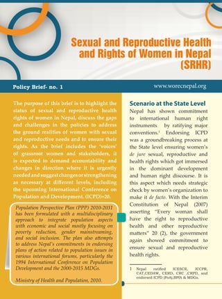 1
Scenario at the State Level
Nepal has shown commitment
to international human right
instruments by ratifying major
conventions.1
Endorsing ICPD
was a groundbreaking process at
the State level ensuring women’s
de jure sexual, reproductive and
health rights which got immersed
in the dominant development
and human right discourse. It is
this aspect which needs strategic
check by women’s organization to
make it de facto. With the Interim
Constitution of Nepal (2007)
asserting “Every woman shall
have the right to reproductive
health and other reproductive
matters” 20 (2), the government
again showed commitment to
ensure sexual and reproductive
health rights.
1	 Nepal ratified ICESCR, ICCPR,
CAT,CEDAW, CERD, CRC ,CRPD, and
endorsed ICPD (PoA),BPfA & MDGs.
The purpose of this brief is to highlight the
status of sexual and reproductive health
rights of women in Nepal, discuss the gaps
and challenges in the policies to address
the ground realities of women with sexual
and reproductive needs and to ensure their
rights. As the brief includes the ‘voices’
of grassroot women and stakeholders, it
is expected to demand accountability and
changes in direction where it is urgently
neededandsuggestchangesorstrengthening
as necessary at different levels, including
the upcoming International Conference on
Population and Development. (ICPD)+20.
Sexual and Reproductive Health
and Rights of Women in Nepal
(SRHR)
Policy Brief- no. 1 www.worecnepal.org
Population Perspective Plan (PPP) 2010-2031
has been formulated with a multidisciplinary
approach to integrate population aspects
with economic and social mostly focusing on
poverty reduction, gender mainstreaming,
and social inclusion. The plan also attempts
to address Nepal’s commitments in endorsing
plans of action related to population issues in
various international forums, particularly the
1994 International Conference on Population
Development and the 2000-2015 MDGs.
Ministry of Health and Population, 2010.
 