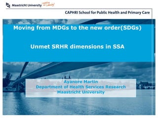 Health Services Research Focusing on Chronic Care and Ageing 1
Moving from MDGs to the new order(SDGs)
Unmet SRHR dimensions in SSA
Ayanore Martin
Department of Health Services Research
Maastricht University
 