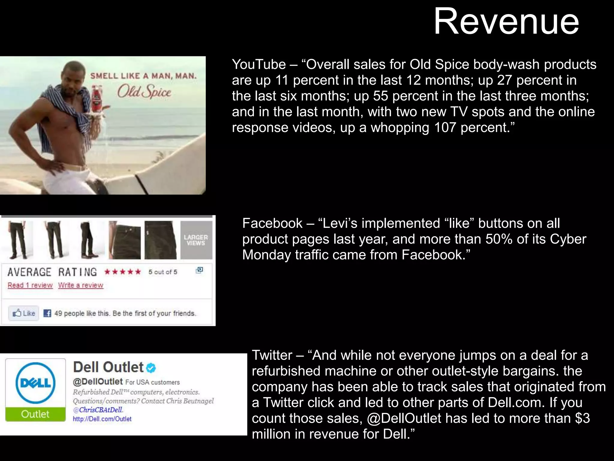 Revenue
YouTube – “Overall sales for Old Spice body-wash products
are up 11 percent in the last 12 months; up 27 percent in
the last six months; up 55 percent in the last three months;
and in the last month, with two new TV spots and the online
response videos, up a whopping 107 percent.”




 Facebook – “Levi’s implemented “like” buttons on all
 product pages last year, and more than 50% of its Cyber
 Monday traffic came from Facebook.”




   Twitter – “And while not everyone jumps on a deal for a
   refurbished machine or other outlet-style bargains. the
   company has been able to track sales that originated from
   a Twitter click and led to other parts of Dell.com. If you
   count those sales, @DellOutlet has led to more than $3
   million in revenue for Dell.”
 