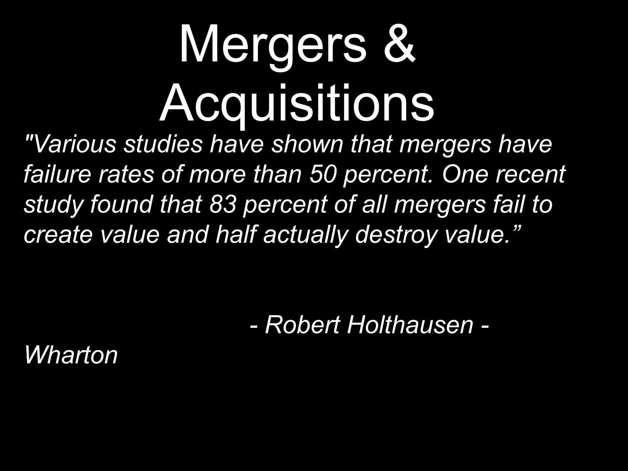 Mergers &
            Acquisitions
"Various studies have shown that mergers have
failure rates of more than 50 percent. One recent
study found that 83 percent of all mergers fail to
create value and half actually destroy value.”


                    - Robert Holthausen -
Wharton
 