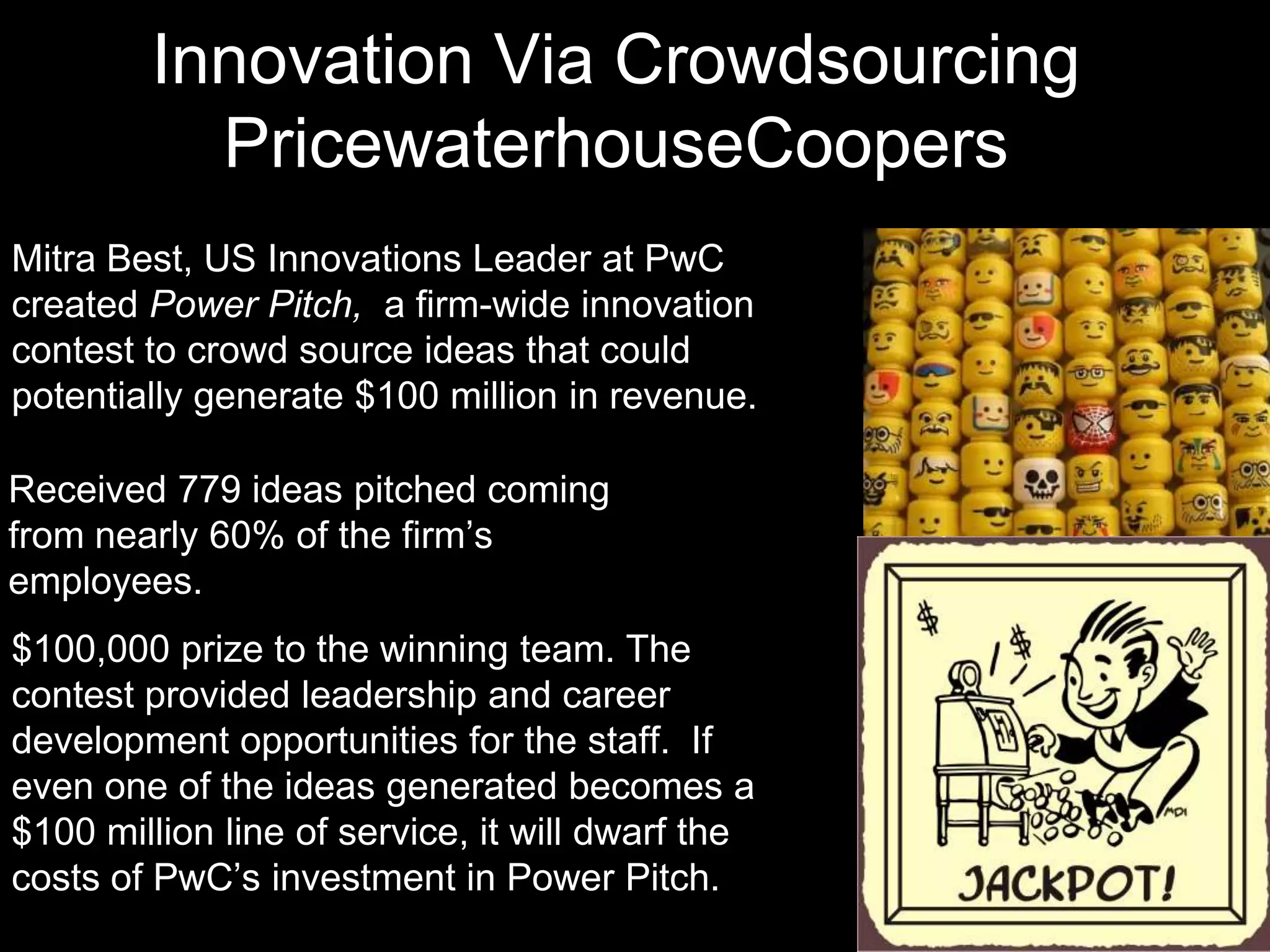 Innovation Via Crowdsourcing
          PricewaterhouseCoopers
Mitra Best, US Innovations Leader at PwC
created Power Pitch, a firm-wide innovation
contest to crowd source ideas that could
potentially generate $100 million in revenue.

Received 779 ideas pitched coming
from nearly 60% of the firm’s
employees.
$100,000 prize to the winning team. The
contest provided leadership and career
development opportunities for the staff. If
even one of the ideas generated becomes a
$100 million line of service, it will dwarf the
costs of PwC’s investment in Power Pitch.
 