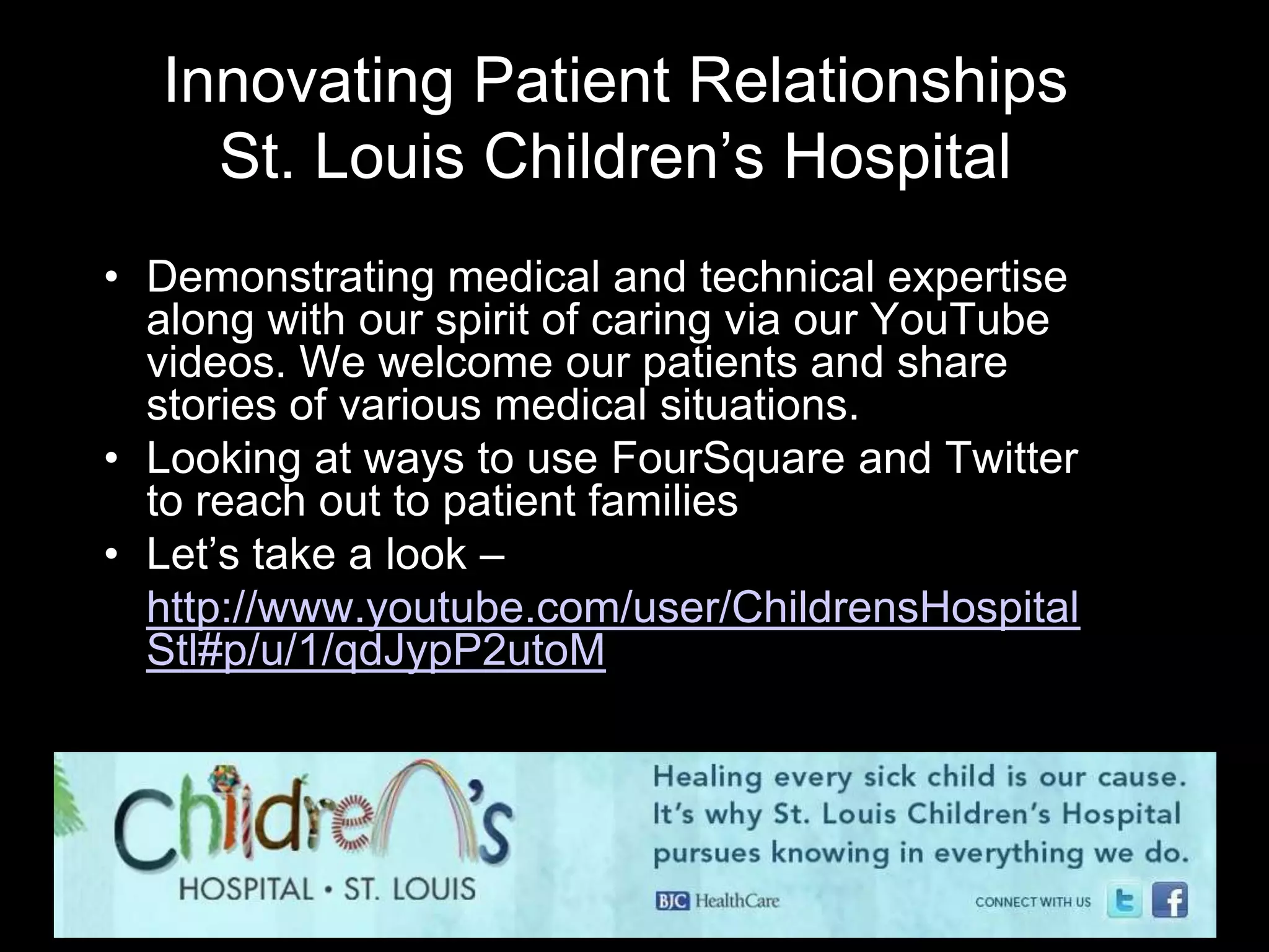 Innovating Patient Relationships
    St. Louis Children’s Hospital
• Demonstrating medical and technical expertise
  along with our spirit of caring via our YouTube
  videos. We welcome our patients and share
  stories of various medical situations.
• Looking at ways to use FourSquare and Twitter
  to reach out to patient families
• Let’s take a look –
• http://www.youtube.com/user/ChildrensHospital
  Stl#p/u/1/qdJypP2utoM
 