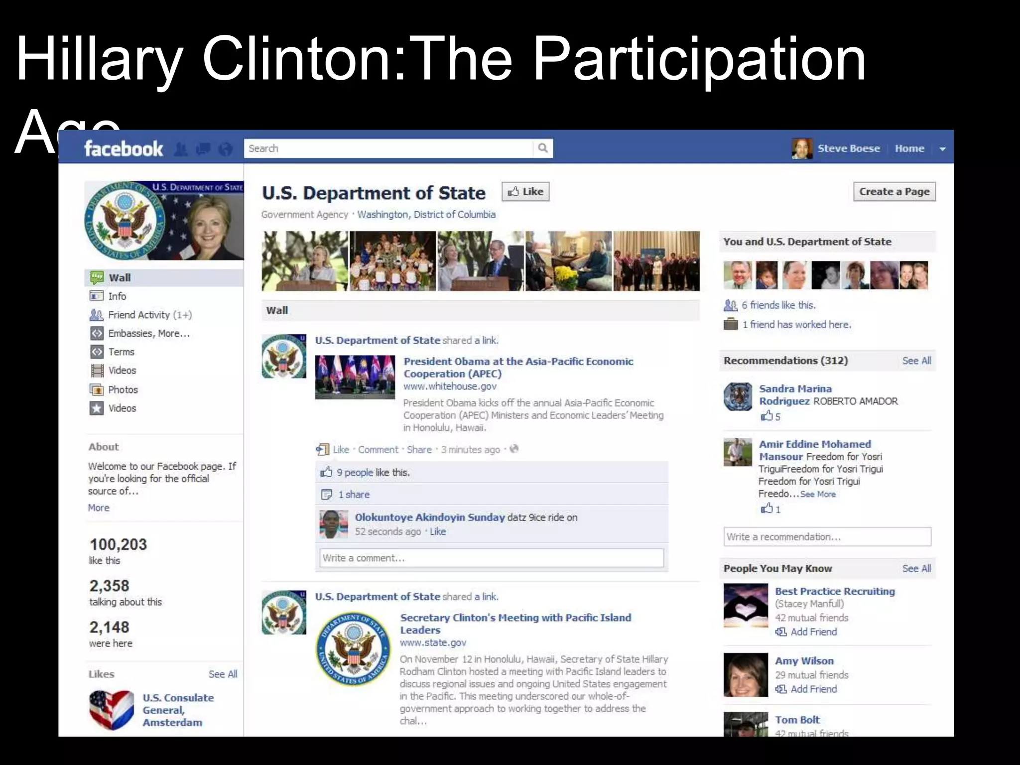Hillary Clinton:The Participation
Age
 “One of my goals upon becoming Secretary of State was to take
  diplomacy out of capitals, out of government officer, into the
  media, into the streets of countries. So from the very
  beginning, in February 2009, I have tried to combine the
  necessary diplomacy of government meetings, of creating
  structures in which we enhance our participation government to
  government, with people-to-people diplomacy. Because given
  social media, given the pervasion now of communications
  technologies everywhere, no leader is any longer able to
  ignore his people.” Time Magazine
 