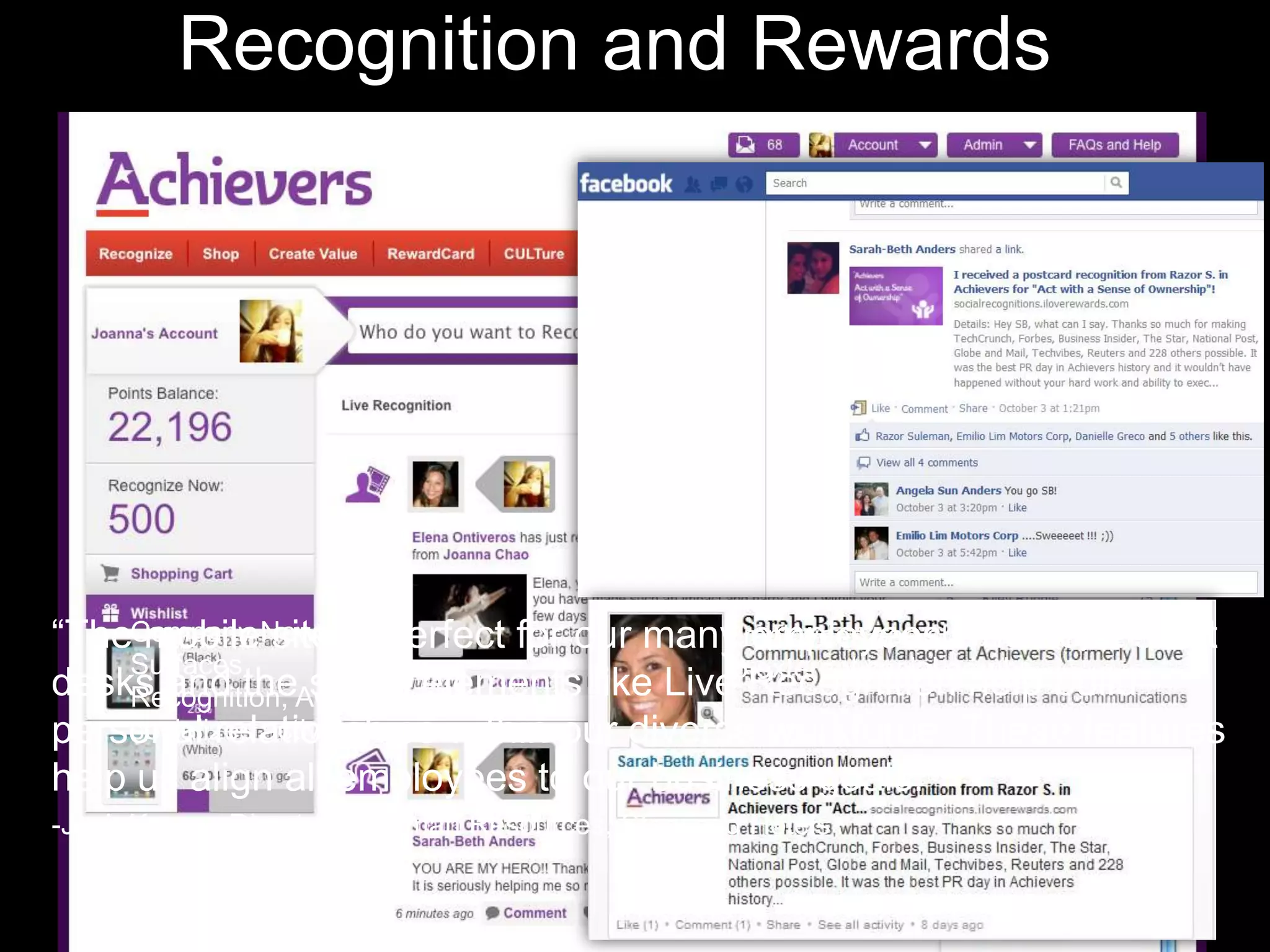 Recognition and Rewards




“TheCompany News is perfect for our many employees who don’t sit at
     mobile site Feed                      Employees can share activity
    Surfaces                               to external social graphs.
desks and theAwards, and
    Recognition,   social elements like Live Recognition help build
personal relationships within our diverse workforce. These features
    socializes activity
help us align all employees to our business goals.”
-Josh Karam, Director of Human Resources, Starwood Hotels
 