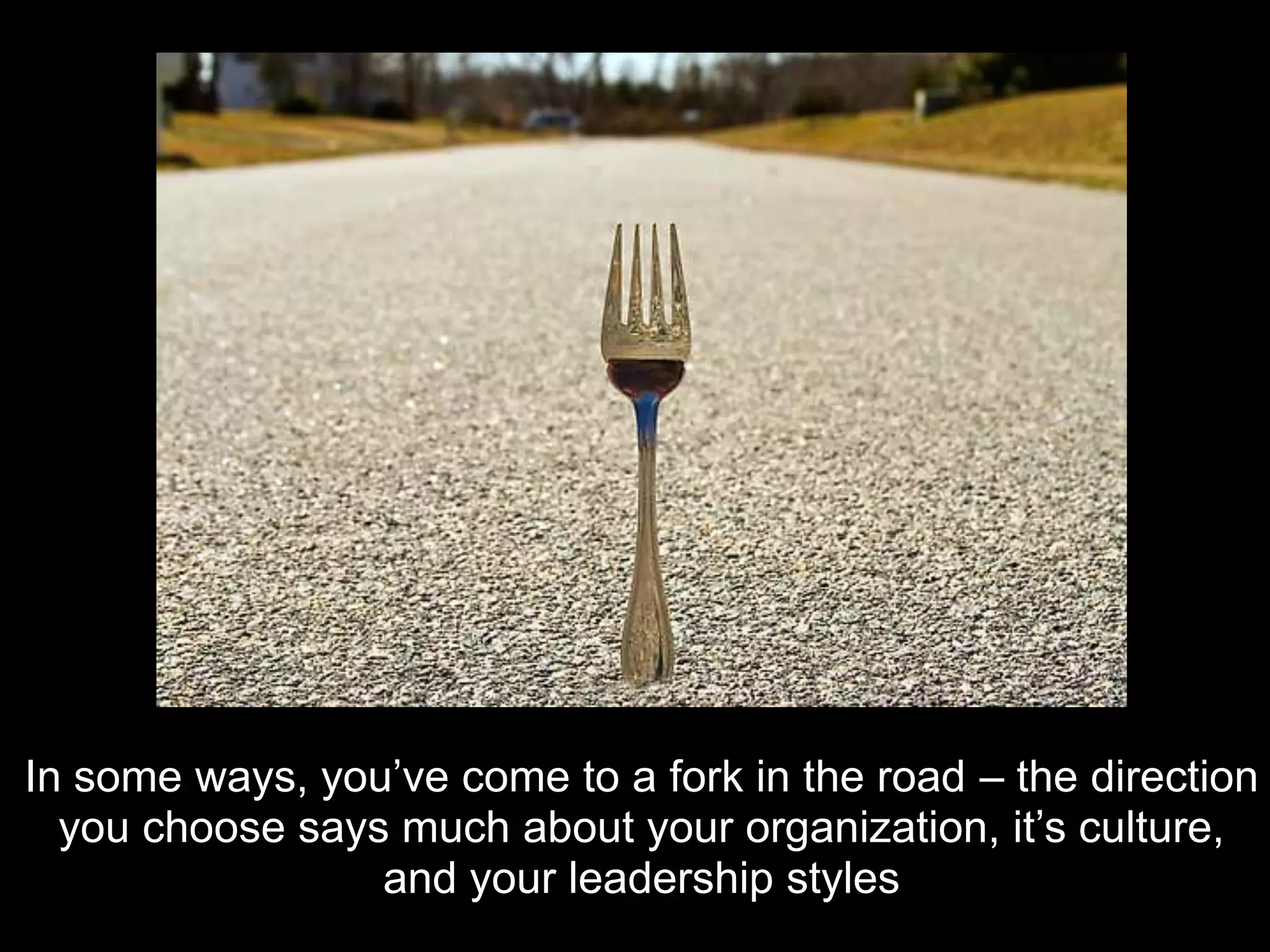 In some ways, you’ve come to a fork in the road – the direction
  you choose says much about your organization, it’s culture,
                 and your leadership styles
 