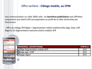 Offre tarifaire : Ciblage mobile, au CPM


Une communication sur cible 100% utile : les bannières publicitaires sont affichées
uniquement aux clients SFR correspondant au profil de la cible recherchée par
l’annonceur

- Offre de ciblage SFR Régie = Segmentation média traditionnelle (Age, Sexe, CSP,
Région) Ou Segmentation exclusive clients mobiles SFR




             PERSONAL ADVERTISING                                                   CPM Brut
             Ciblage Segmentation mobile SFR                                          35 €
             Ciblage age / CSP                                                        35 €
             Ciblage région                                                           25 €
 
