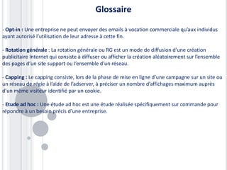 Glossaire

- Opt-in : Une entreprise ne peut envoyer des emails à vocation commerciale qu’aux individus
ayant autorisé l’utilisation de leur adresse à cette fin.

- Rotation générale : La rotation générale ou RG est un mode de diffusion d’une création
publicitaire Internet qui consiste à diffuser ou afficher la création aléatoirement sur l’ensemble
des pages d’un site support ou l’ensemble d’un réseau.

- Capping : Le capping consiste, lors de la phase de mise en ligne d’une campagne sur un site ou
un réseau de régie à l’aide de l’adserver, à préciser un nombre d’affichages maximum auprès
d’un même visiteur identifié par un cookie.

- Etude ad hoc : Une étude ad hoc est une étude réalisée spécifiquement sur commande pour
répondre à un besoin précis d’une entreprise.
 