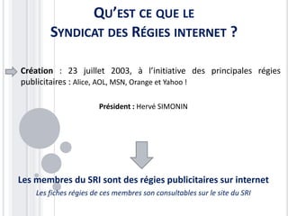 QU’EST CE QUE LE
        SYNDICAT DES RÉGIES INTERNET ?

Création : 23 juillet 2003, à l’initiative des principales régies
publicitaires : Alice, AOL, MSN, Orange et Yahoo !

                       Président : Hervé SIMONIN




Les membres du SRI sont des régies publicitaires sur internet
    Les fiches régies de ces membres son consultables sur le site du SRI
 