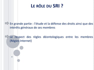 LE RÔLE DU SRI ?


En grande partie : l'étude et la défense des droits ainsi que des
intérêts généraux de ses membres

Le respect des règles déontologiques entre les membres
(Régies Internet)
 