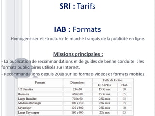 SRI : Tarifs

                           IAB : Formats
    -Homogénéiser   et structurer le marché français de la publicité en ligne.


                          -Missions    principales :
- La publication de recommandations et de guides de bonne conduite : les
formats publicitaires utilisés sur Internet.
- Recommandations depuis 2008 sur les formats vidéos et formats mobiles.
 