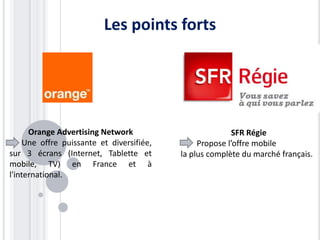 Les points forts




      Orange Advertising Network                         SFR Régie
    Une offre puissante et diversifiée,        Propose l’offre mobile
sur 3 écrans (Internet, Tablette et       la plus complète du marché français.
mobile, TV) en France et à
l'international.
 