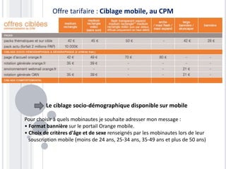 Offre tarifaire : Ciblage mobile, au CPM
Le ciblage socio-démographique disponible sur mobile
Pour choisir à quels mobinautes je souhaite adresser mon message :
• Format bannière sur le portail Orange mobile.
• Choix de critères d'âge et de sexe renseignés par les mobinautes lors de leur
souscription mobile (moins de 24 ans, 25-34 ans, 35-49 ans et plus de 50 ans)
 