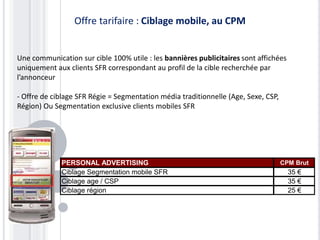 PERSONAL ADVERTISING CPM Brut
Ciblage Segmentation mobile SFR 35 €
Ciblage age / CSP 35 €
Ciblage région 25 €
Une communication sur cible 100% utile : les bannières publicitaires sont affichées
uniquement aux clients SFR correspondant au profil de la cible recherchée par
l’annonceur
- Offre de ciblage SFR Régie = Segmentation média traditionnelle (Age, Sexe, CSP,
Région) Ou Segmentation exclusive clients mobiles SFR
Offre tarifaire : Ciblage mobile, au CPM
 