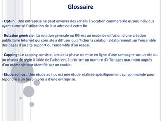Glossaire
- Opt-in : Une entreprise ne peut envoyer des emails à vocation commerciale qu’aux individus
ayant autorisé l’utilisation de leur adresse à cette fin.
- Rotation générale : La rotation générale ou RG est un mode de diffusion d’une création
publicitaire Internet qui consiste à diffuser ou afficher la création aléatoirement sur l’ensemble
des pages d’un site support ou l’ensemble d’un réseau.
- Capping : Le capping consiste, lors de la phase de mise en ligne d’une campagne sur un site ou
un réseau de régie à l’aide de l’adserver, à préciser un nombre d’affichages maximum auprès
d’un même visiteur identifié par un cookie.
- Etude ad hoc : Une étude ad hoc est une étude réalisée spécifiquement sur commande pour
répondre à un besoin précis d’une entreprise.
 
