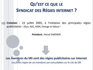 QU’EST CE QUE LE
SYNDICAT DES RÉGIES INTERNET ?
Création : 23 juillet 2003, à l’initiative des principales régies
publicitaires : Alice, AOL, MSN, Orange et Yahoo !
Président : Hervé SIMONIN
Les membres du SRI sont des régies publicitaires sur internet
Les fiches régies de ces membres son consultables sur le site du SRI
 