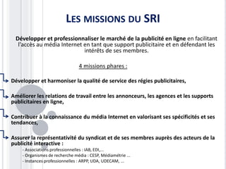LES MISSIONS DU SRI
Développer et professionnaliser le marché de la publicité en ligne en facilitant
l'accès au média Internet en tant que support publicitaire et en défendant les
intérêts de ses membres.
4 missions phares :
Développer et harmoniser la qualité de service des régies publicitaires,
Améliorer les relations de travail entre les annonceurs, les agences et les supports
publicitaires en ligne,
Contribuer à la connaissance du média Internet en valorisant ses spécificités et ses
tendances,
Assurer la représentativité du syndicat et de ses membres auprès des acteurs de la
publicité interactive :
- Associations professionnelles : IAB, EDI,...
- Organismes de recherche média : CESP, Médiamétrie ...
- Instances professionnelles : ARPP, UDA, UDECAM, ...
 