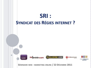 SRI :
SYNDICAT DES RÉGIES INTERNET ?
SÉMINAIRE WEB - MARKETING ONLINE / 22 DÉCEMBRE 2011
 