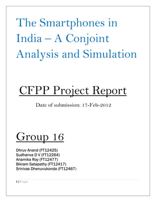The Smartphones in
India – A Conjoint
Analysis and Simulation

 CFPP Project Report
          Date of submission: 17-Feb-2012




Group 16
             FT12425)
Dhruv Anand (FT12425)
Sudhanva      FT12264)
Sudhanva D V (FT12264)
             FT12477)
Anamika Roy (FT12477)
                  FT12417)
Bikram Satapathy (FT12417)
                       FT12467)
Srinivas Dhenuvukonda (FT12467


1|Page
 