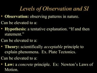 Levels of Observation and SI
• Observation: observing patterns in nature.
Can be elevated to a:
• Hypothesis: a tentative explanation. “If and then
statement.”
Can be elevated to a:
• Theory: scientifically acceptable principle to
explain phenomena. Ex. Plate Tectonics.
Can be elevated to a:
• Law: a concrete principle. Ex: Newton’s Laws of
Motion.
 