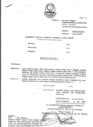 /
,,
PETIKAN :
Model : S.l.
dari surat kep{usan
GUBERNUR KEPALA DAERAH TK.I.
JAWA BARAT
NOMOR
Lampiran
| lw/utt/svs3
: I (satu) daftar
GUBERNUIT KEPALA DAERA}I TINGKAT I JAWA BARAT
Membaca
Menimbang
Mengingat
d.s.t.
' d.s. t.
d.s. t.:
MEIUUTUSKAN :
Menetapkan :
PERTAMA :
KEDU,A. i
calon Pegawai Negeri sipil yang namanya tersebut dalam lajur 2 diangkat menjadiPegawai Negeri sipil, daram pangkat sebagai tersebut ;;;- Iajur l r dan kepadanyadibcrikan gaji sebagai tersebut dalam taiui t4 ditambarr dengan prngr,orir.,,'loinnyo
yang sah berdasarkan peraturan perunclang-undangan yang berlaku, i"rt.,itrrg mulaitanggal sebagai tersebut dalam lajur l5 dari <.laftar lainpiran Keputusan irrl.
-,
Apabila dikemudian hari ternyata terdapat kekeliruan dalam Keputusan ini, akandiadaka, perbaikan clan perrritungan kembari sebagaimr", ;;;;;vslursrr
,r-' * '$'|,
KUTIPAN:
Kclada r
Sd-r. : Sri Serljati.
Pega'^z.i llegerl Sipil F:sat d.engan #fi tl'.'t*iii :
Pe::Eati:: n:.c-a, d.i:b.kepaCa ?en.hop.Xt!
Ja}ez aara dipek.sebg.Grltr SD.I,ade S;': ,
p E T I K A N : diberikan-.kepada yang berkepentingan
. untuk diketahui dan dipergunakan
seperlunya.
d.s.t.
DITETAPKAI.IDI : B A ND UNc
PADA TANGCAL : 31 Mei I9B3
An. CUBIII{NUR KEPA ITAI I TINGKAT I
BARA
Prop. DT. I Jawa Barat
boliaur
. /*ffil{
Kepala Dinas P dan X
[elzr.if dan ]tron Telcris.
 