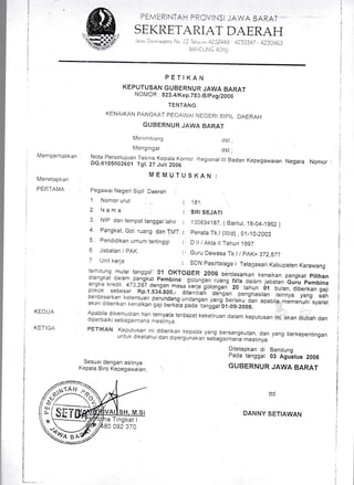 SEKRETARIAT DAERAFI
PETIKAN
KEPUTUSAN GUBERNUR JAWA BARAT
NOMOR 823.4tKep.783_B/pegiZ006
TENTANG
KENAIKAN PANGKAT PEGAWAI NEGERI SIPIL DAERAI]
GUBERNUR JAWA BARAT
Mertrrnl-.rarrg
N4en g ing at
dst ;
dst ;
Memperhatikan
Menetapkan
PERTAMA
Nota Persetuluan 1-eknis Kepara Kantor Regronar ilr Badan Kepegawaian NegaraDG.6105002601 Tgt. 2t Juti 2006
MEMUTU$KAN:
Pegawai Negeri Sipil Daerah :
1. Nonror urut ... : 1g1.
2. l{ama : SRI SEJA.ft
3 NrP dan tempat tanggar rahir : 130834187 ( Bantur, 1B-04-1962 )
4 Pangkat, Gol. ruang dan TMT : penata Tk l(il1/d) ,01_10_2003
5. Pendidikan umum tertinggi : D ll / Akta lt Tahun 1997
6 Jabatan / PAK :, Guru Dewasa Tk I / pAK= 372,877
7 Unit keria : sDN Pasirtalaga I Telagasari Kabupaten Karawang
Apabila dikemudian hari ternyaia terdapat kekeliruan dalam keputusan ini akan ciubah dandiperbarki sebagaimana n,esiinya
PETIKAN Keputusan i,nr ciiberikan kepada yang bersangkutan, dan yang berkepentinganuntuk diketahui dan dipergunakan sebagaiman'a mestinya.
Ditetapkan di Bandung
Pada tanggal 03 Agustus 2006
GUBERNUR JAWA BARAT
ttd.
DANNY SETIAWAN
terhitLrng mulai tanggal' 01 oKToBER 2006 berdasarkan kenaikan pangkat pitihan
!1,,:gk?t
d3ram_qang](at pembina gorongan ruang rV/a daram jabatan Guru pembinaangka kredit 473,287 dengan masa ieria-Eotongan" ZO tuf..,u, 01 butan, diberikan ga.1ipokok sebesar Rp.1.534.800,- ditarn'bafi o"ig"n- puCiasitan rainnya yang sahberdasarkan ketentuan perundang'undangan yang berlak, iun apabila memenuhi syaratakan diberikan kenaikan gaji berkaia pada"tanggat-ot-os-z,o'l'
KEDUA
KETIGA
Sesuai dengan aslinya
Kepala Biro Kepegawatan,
,.42-'--:r*
r/i$]!!"N/ 9/ -o.'tt a'/a
l',),t*=---]
=Z
a Tingkat I
0 092 370
i,
j..
I
't
,:
$
ii
l
I
::
t
il
I
;l
;l
;l:l
 