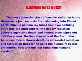 The most powerful blast of cosmic radiation in the
Universe is just seconds from slamming into Planet
Earth. When a gamma ray burst from two colliding
stars hits the atmosphere, the deadly radiation
delivers agonizing death and immediately wipes out
half the planet. On the other side of the Earth, the
Americas face a slower death as ultraviolet radiation
and starvation threaten to send the human race into
extinction. How will the last remaining humans
survive?
6.GAMMA RAYS BURST
 