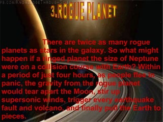 There are twice as many rogue
planets as stars in the galaxy. So what might
happen if a ringed planet the size of Neptune
were on a collision course with Earth? Within
a period of just four hours, as people flee in
panic, the gravity from the rogue planet
would tear apart the Moon, stir up
supersonic winds, trigger every earthquake
fault and volcano, and finally pull the Earth to
pieces.
 