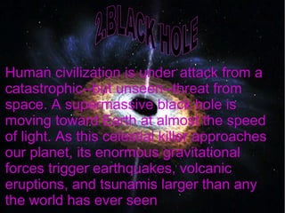 Human civilization is under attack from a
catastrophic--but unseen--threat from
space. A supermassive black hole is
moving toward Earth at almost the speed
of light. As this celestial killer approaches
our planet, its enormous gravitational
forces trigger earthquakes, volcanic
eruptions, and tsunamis larger than any
the world has ever seen
 
