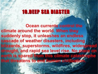 Ocean currents control the
climate around the world. When they
suddenly stop, it unleashes an endless
cascade of weather disasters, including
blizzards, superstorms, wildfires, widespread
drought, and rapid sea level rise. No place on
earth is spared from this climate catastrophe
that threatens to end human civilization.
10.DEEP SEA DIASTER10.DEEP SEA DIASTER
 