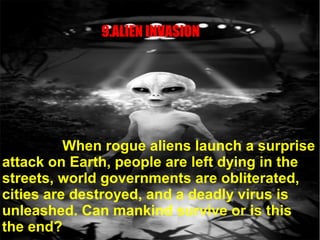 9.ALIEN INVASION
When rogue aliens launch a surprise
attack on Earth, people are left dying in the
streets, world governments are obliterated,
cities are destroyed, and a deadly virus is
unleashed. Can mankind survive or is this
the end?
 