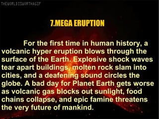 For the first time in human history, a
volcanic hyper eruption blows through the
surface of the Earth. Explosive shock waves
tear apart buildings, molten rock slam into
cities, and a deafening sound circles the
globe. A bad day for Planet Earth gets worse
as volcanic gas blocks out sunlight, food
chains collapse, and epic famine threatens
the very future of mankind.
7.MEGA ERUPTION
 