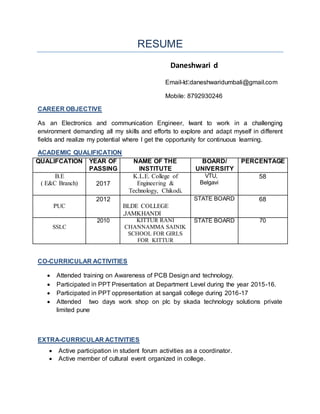 RESUME
Daneshwari d
Email-Id:daneshwaridumbali@gmail.com
Mobile: 8792930246
CAREER OBJECTIVE
As an Electronics and communication Engineer, Iwant to work in a challenging
environment demanding all my skills and efforts to explore and adapt myself in different
fields and realize my potential where I get the opportunity for continuous learning.
ACADEMIC QUALIFICATION
QUALIFCATION YEAR OF
PASSING
NAME OF THE
INSTITUTE
BOARD/
UNIVERSITY
PERCENTAGE
B.E
( E&C Branch) 2017
K.L.E. College of
Engineering &
Technology, Chikodi.
VTU,
Belgavi
58
PUC
2012
BLDE COLLEGE
,JAMKHANDI
STATE BOARD 68
SSLC
2010 KITTUR RANI
CHANNAMMA SAINIK
SCHOOL FOR GIRLS
FOR KITTUR
STATE BOARD 70
CO-CURRICULAR ACTIVITIES
 Attended training on Awareness of PCB Design and technology.
 Participated in PPT Presentation at Department Level during the year 2015-16.
 Participated in PPT oppresentation at sangali college during 2016-17
 Attended two days work shop on plc by skada technology solutions private
limited pune
EXTRA-CURRICULAR ACTIVITIES
 Active participation in student forum activities as a coordinator.
 Active member of cultural event organized in college.
 