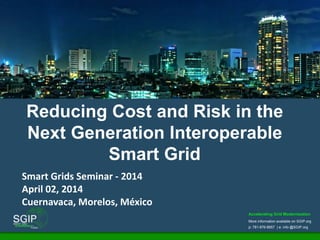 Accelerating Grid Modernization
More information available on SGIP.org
p: 781-876-8857 | e: info @SGIP.org
Reducing Cost and Risk in the
Next Generation Interoperable
Smart Grid
Smart Grids Seminar - 2014
April 02, 2014
Cuernavaca, Morelos, México
 