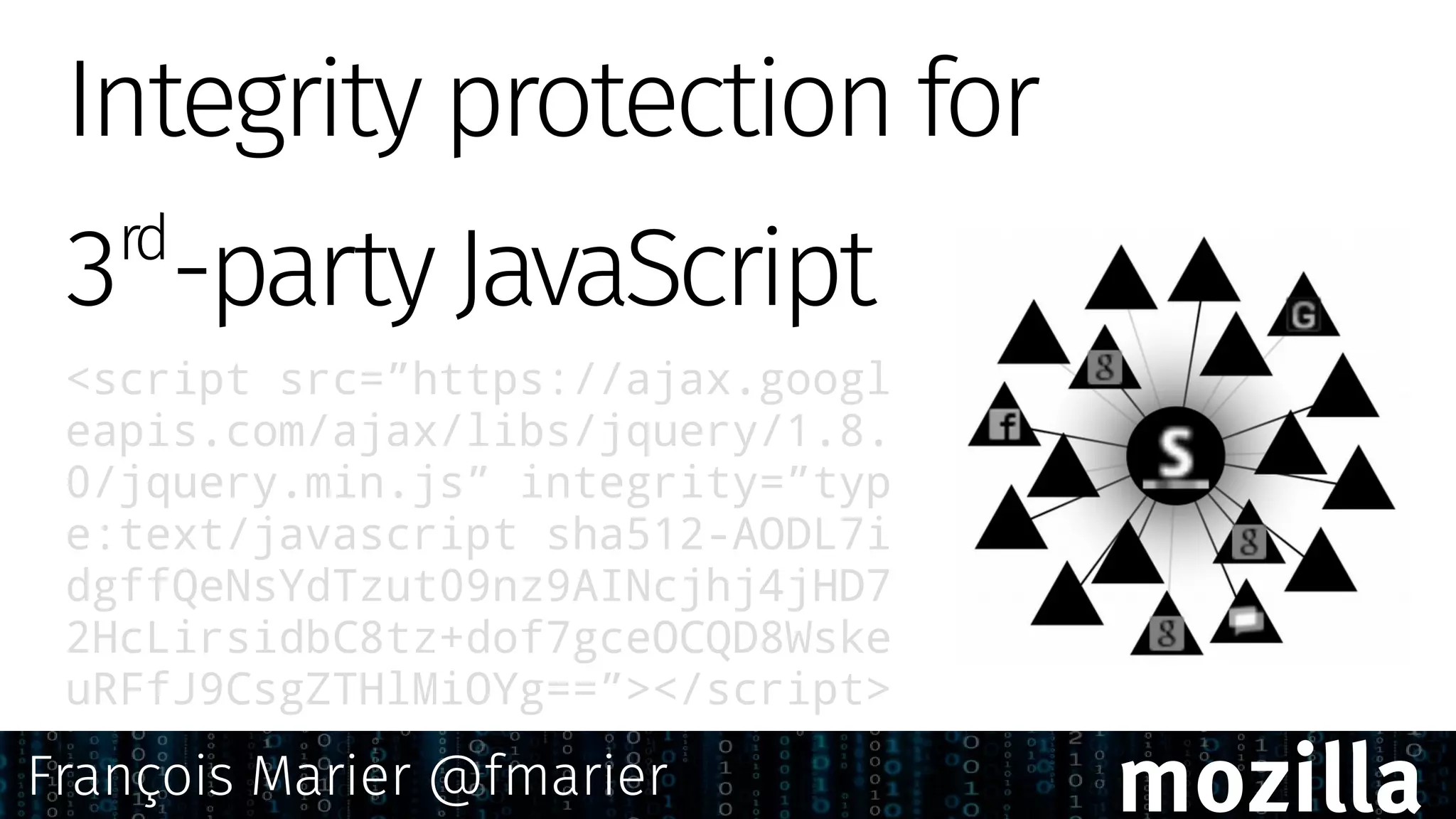 <script src=”https://ajax.googl
eapis.com/ajax/libs/jquery/1.8.
0/jquery.min.js” integrity=”typ
e:text/javascript sha512-AODL7i
dgffQeNsYdTzut09nz9AINcjhj4jHD7
2HcLirsidbC8tz+dof7gceOCQD8Wske
uRFfJ9CsgZTHlMiOYg==”></script>
Integrity protection for
3rd
-party JavaScript
François Marier @fmarier mozilla
 