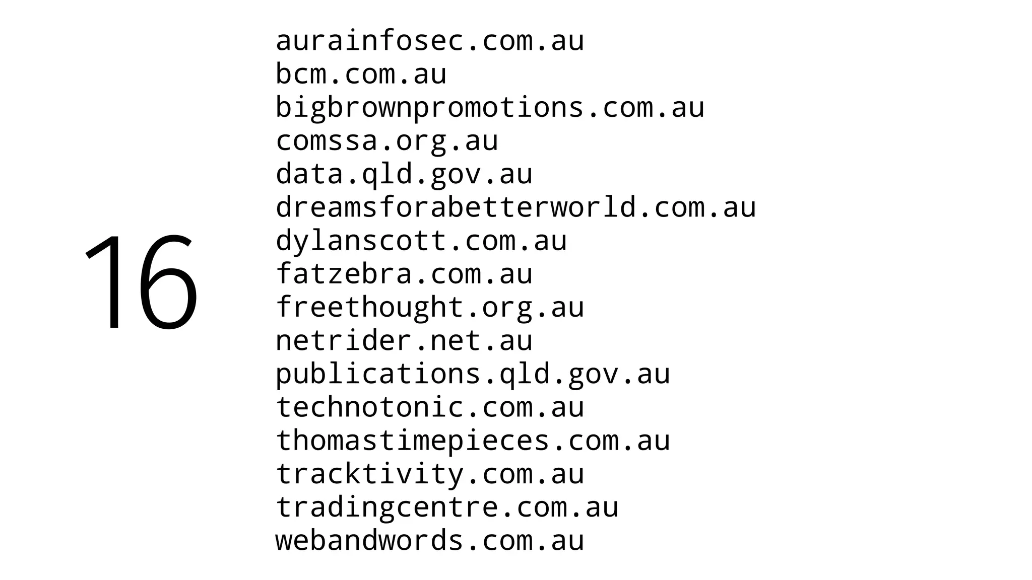 aurainfosec.com.au
bcm.com.au
bigbrownpromotions.com.au
comssa.org.au
data.qld.gov.au
dreamsforabetterworld.com.au
dylanscott.com.au
fatzebra.com.au
freethought.org.au
netrider.net.au
publications.qld.gov.au
technotonic.com.au
thomastimepieces.com.au
tracktivity.com.au
tradingcentre.com.au
webandwords.com.au
16
 