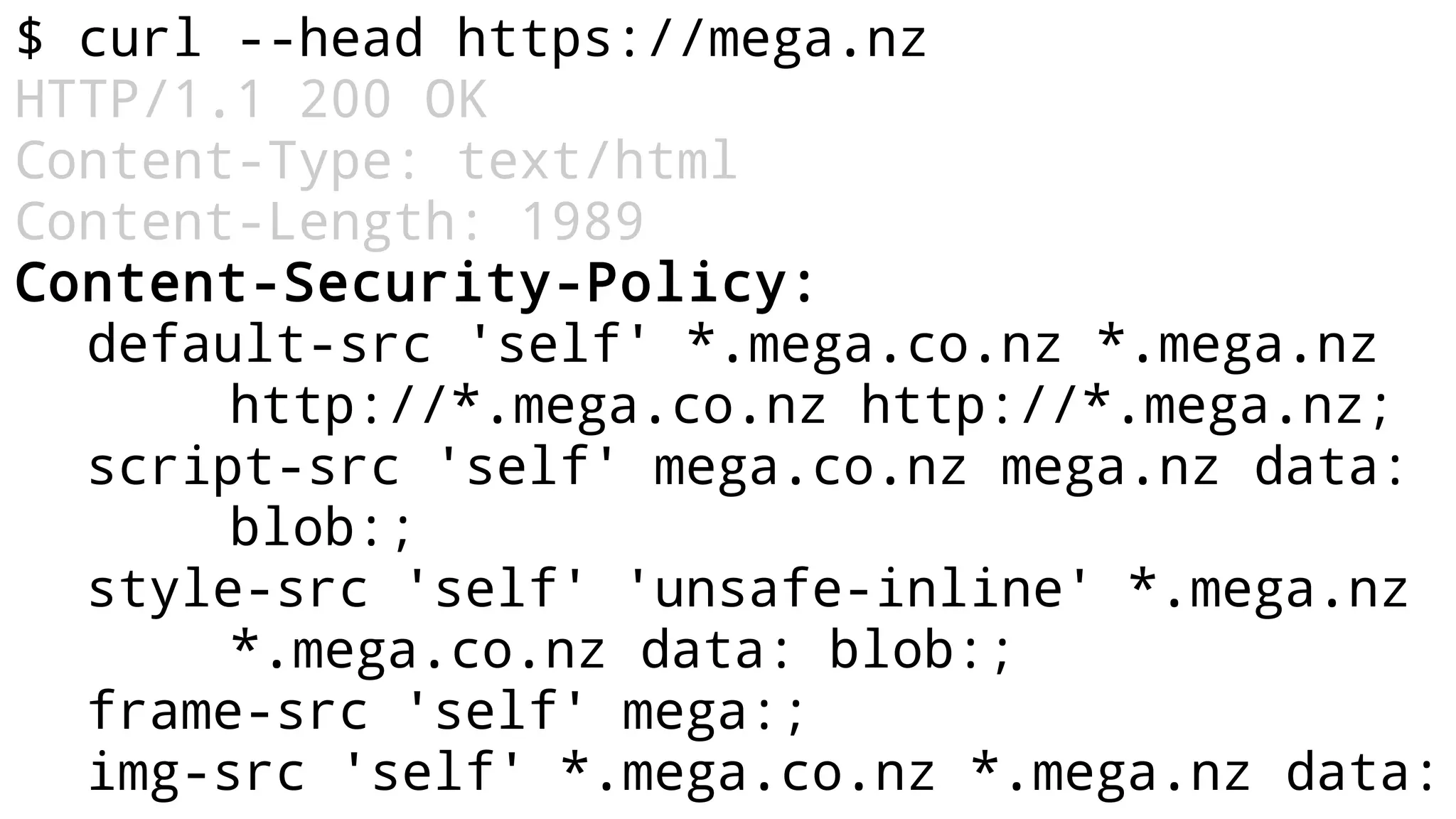 $ curl --head https://mega.nz
HTTP/1.1 200 OK
Content-Type: text/html
Content-Length: 1989
Content-Security-Policy:
default-src 'self' *.mega.co.nz *.mega.nz
http://*.mega.co.nz http://*.mega.nz;
script-src 'self' mega.co.nz mega.nz data:
blob:;
style-src 'self' 'unsafe-inline' *.mega.nz
*.mega.co.nz data: blob:;
frame-src 'self' mega:;
img-src 'self' *.mega.co.nz *.mega.nz data:
 